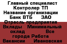 Главный специалист/Контролер ТП › Название организации ­ Банк ВТБ 24, ЗАО › Отрасль предприятия ­ Вклады › Минимальный оклад ­ 30 000 - Все города Работа » Вакансии   . Ивановская обл.